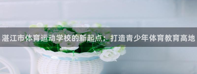 米兰体育官方正版app娱乐：湛江市体育运动学校的新起点：打造